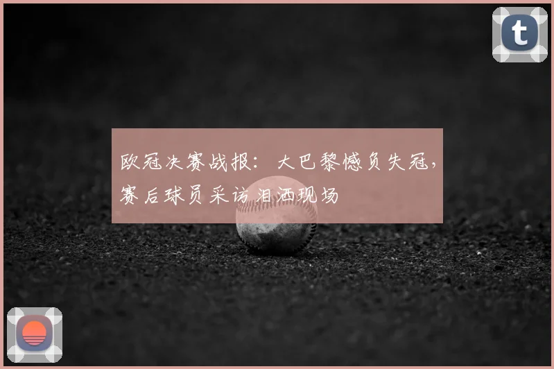 欧冠决赛战报：大巴黎憾负失冠，赛后球员采访泪洒现场