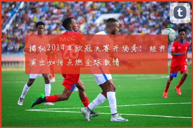 揭秘2014年欧冠决赛开场秀：经典演出如何点燃全球激情