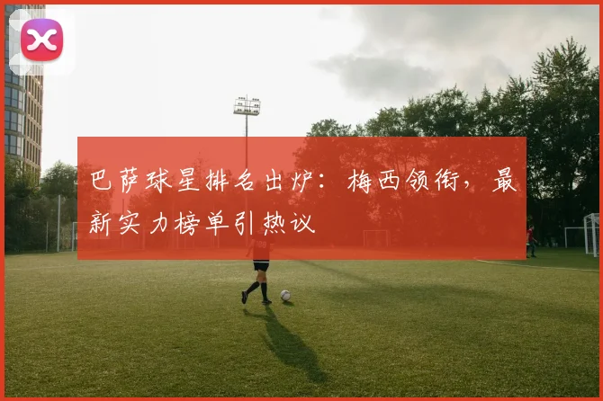 巴萨球星排名出炉：梅西领衔，最新实力榜单引热议