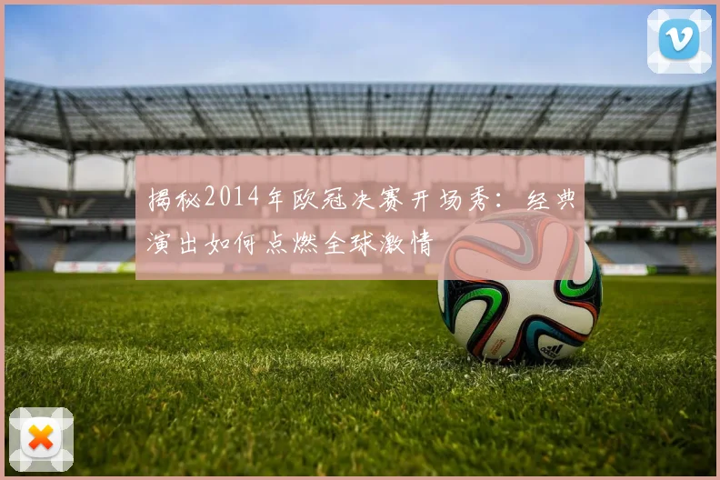 揭秘2014年欧冠决赛开场秀：经典演出如何点燃全球激情