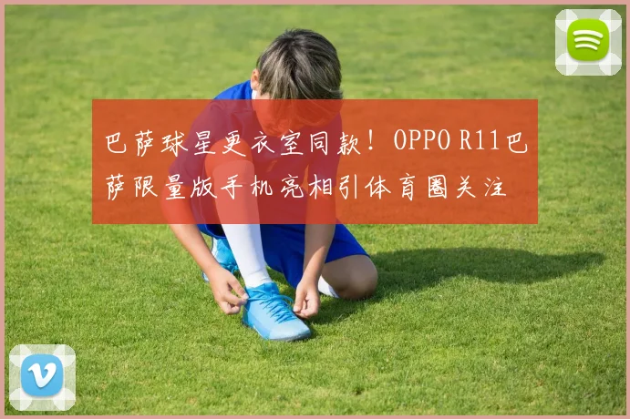 巴萨球星更衣室同款！OPPO R11巴萨限量版手机亮相引体育圈关注