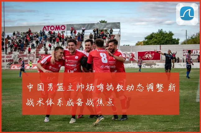 中国男篮主帅杨鸣执教动态调整 新战术体系成备战焦点