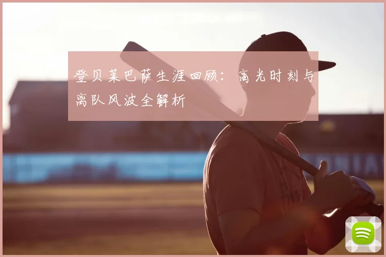 登贝莱巴萨生涯回顾：高光时刻与离队风波全解析