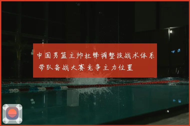 中国男篮主帅杜锋调整技战术体系 带队备战大赛竞争主力位置