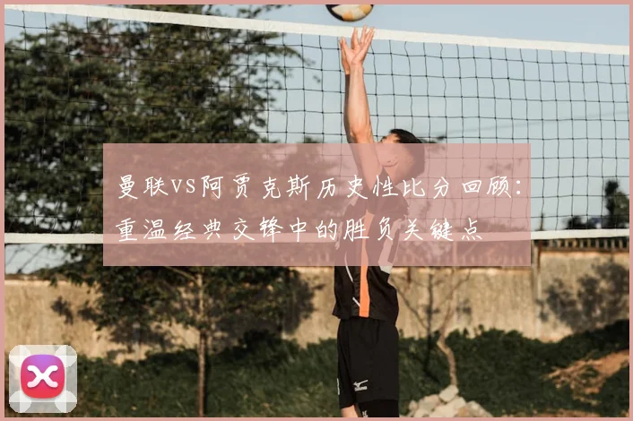 曼联vs阿贾克斯历史性比分回顾:重温经典交锋中的胜负关键点