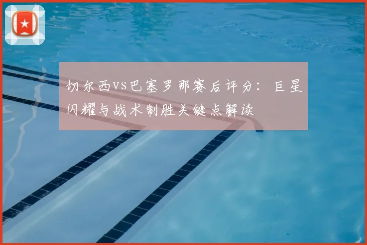 切尔西vs巴塞罗那赛后评分:巨星闪耀与战术制胜关键点解读