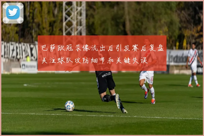 巴萨欧冠录像流出后引发赛后复盘关注球队攻防细节和关键失误