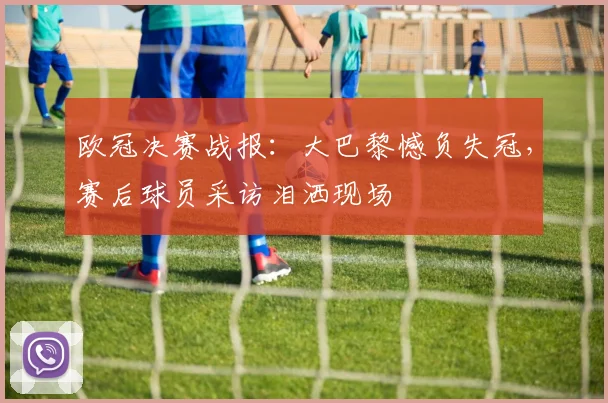 欧冠决赛战报：大巴黎憾负失冠，赛后球员采访泪洒现场